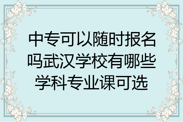 中专可以随时报名吗武汉学校有哪些学科专业课可选