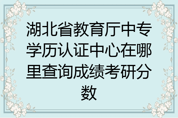 湖北省教育厅中专学历认证中心在哪里查询成绩考研分数