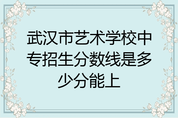 武汉市艺术学校中专招生分数线是多少分能上