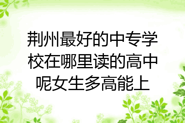 荆州最好的中专学校在哪里读的高中呢女生多高能上