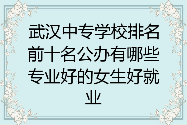 武汉中专学校排名前十名公办有哪些专业好的女生好就业