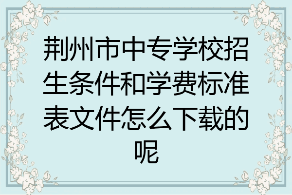 荆州市中专学校招生条件和学费标准表文件怎么下载的呢