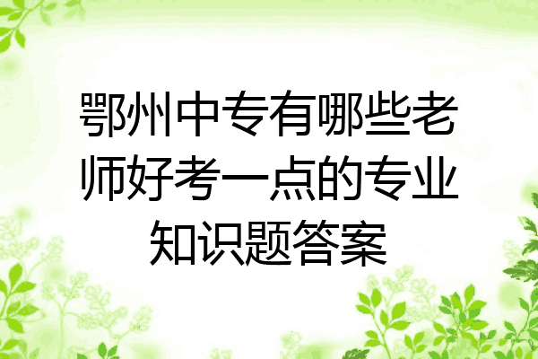 鄂州中专有哪些老师好考一点的专业知识题答案