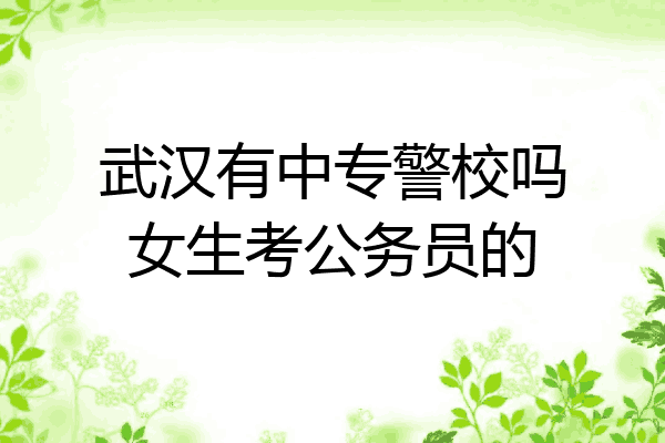 武汉有中专警校吗女生考公务员的