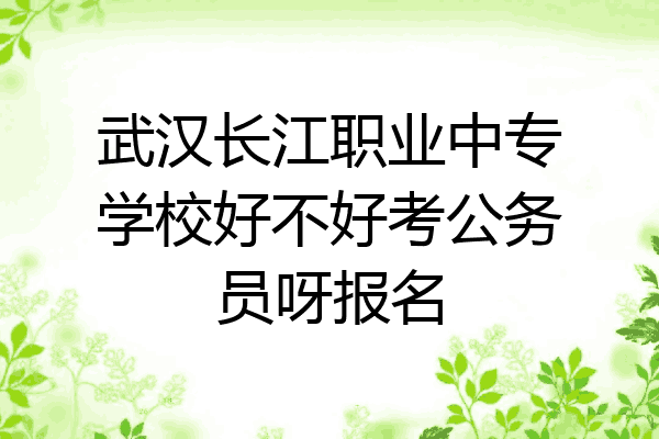 武汉长江职业中专学校好不好考公务员呀报名
