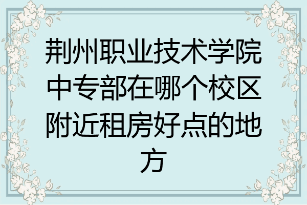荆州职业技术学院中专部在哪个校区附近租房好点的地方