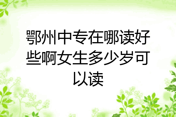 鄂州中专在哪读好些啊女生多少岁可以读