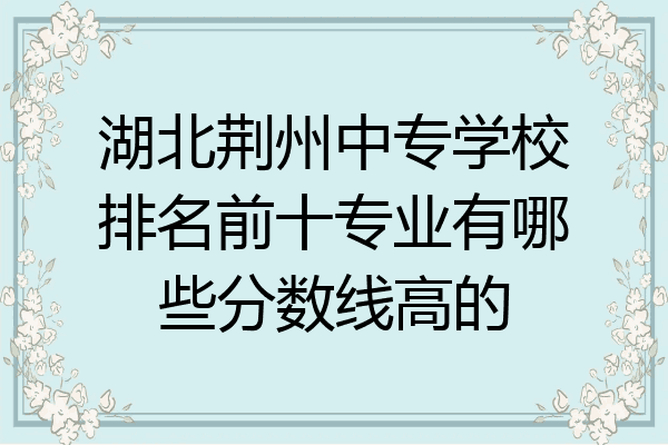 湖北荆州中专学校排名前十专业有哪些分数线高的