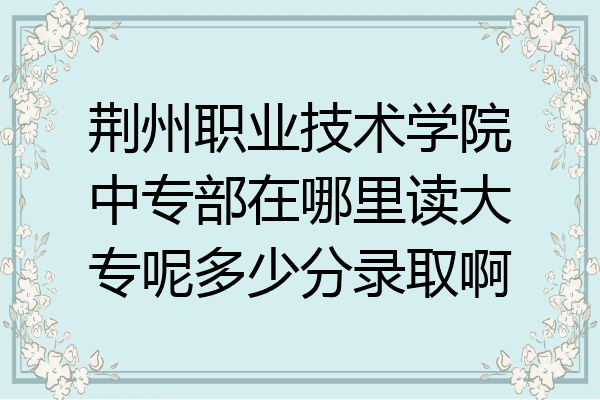 荆州职业技术学院中专部在哪里读大专呢多少分录取啊