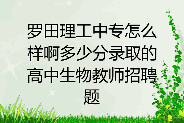 罗田理工中专怎么样啊多少分录取的高中生物教师招聘题