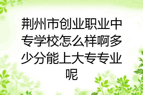 荆州市创业职业中专学校怎么样啊多少分能上大专专业呢
