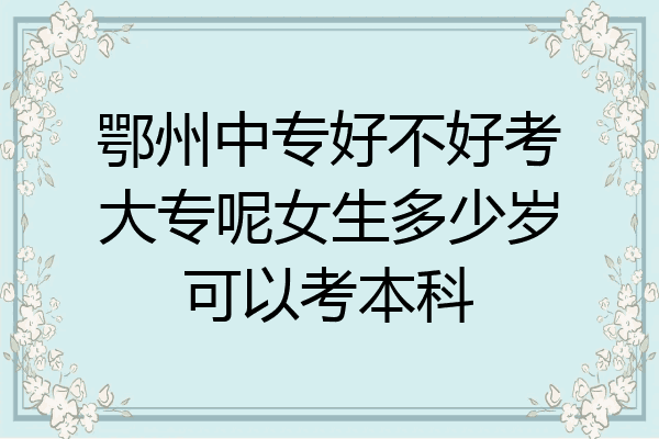 鄂州中专好不好考大专呢女生多少岁可以考本科
