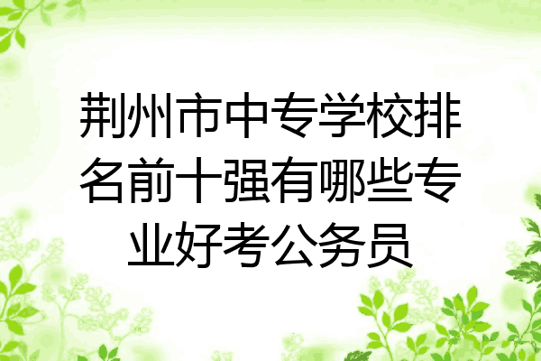 荆州市中专学校排名前十强有哪些专业好考公务员
