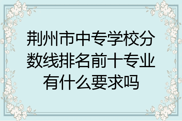 荆州市中专学校分数线排名前十专业有什么要求吗