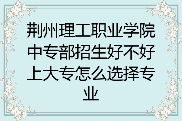 荆州理工职业学院中专部招生好不好上大专怎么选择专业