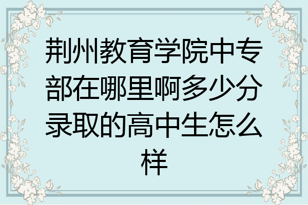 荆州教育学院中专部在哪里啊多少分录取的高中生怎么样