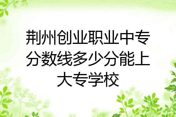 荆州创业职业中专分数线多少分能上大专学校