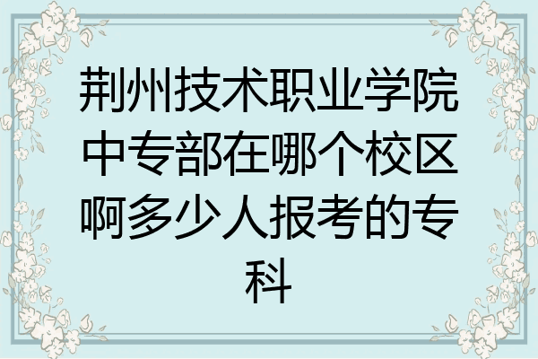 荆州技术职业学院中专部在哪个校区啊多少人报考的专科