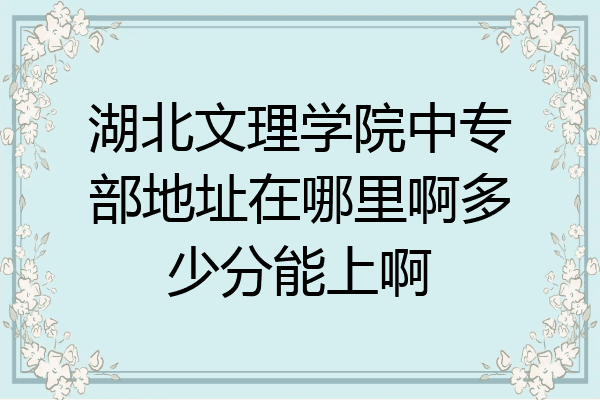 湖北文理学院中专部地址在哪里啊多少分能上啊