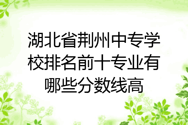 湖北省荆州中专学校排名前十专业有哪些分数线高