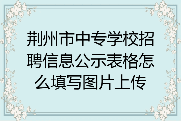 荆州市中专学校招聘信息公示表格怎么填写图片上传
