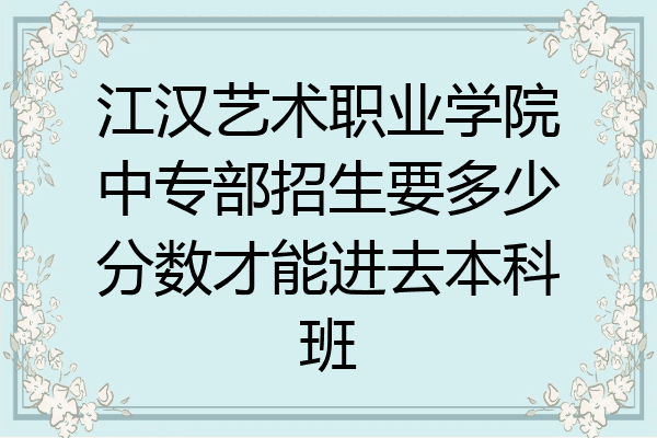 江汉艺术职业学院中专部招生要多少分数才能进去本科班