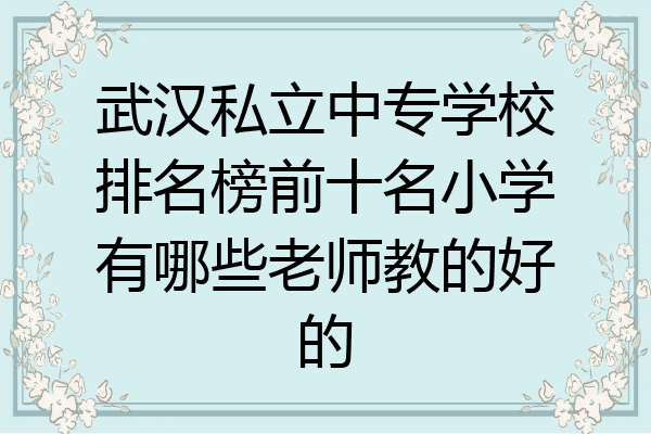 武汉私立中专学校排名榜前十名小学有哪些老师教的好的