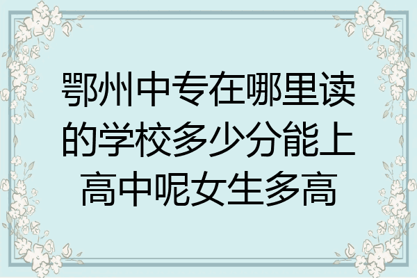 鄂州中专在哪里读的学校多少分能上高中呢女生多高
