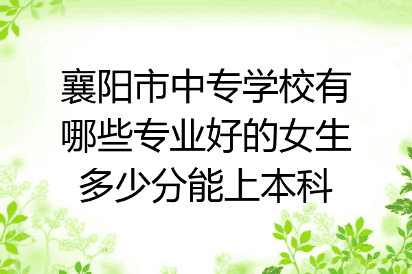 襄阳市中专学校有哪些专业好的女生多少分能上本科