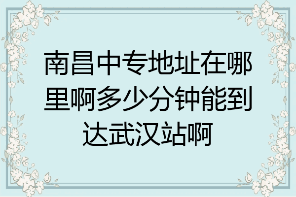 南昌中专地址在哪里啊多少分钟能到达武汉站啊