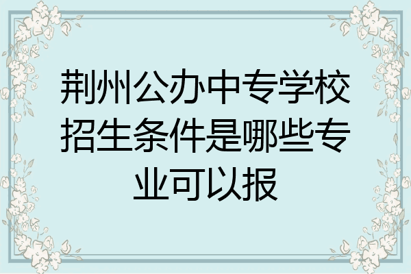 荆州公办中专学校招生条件是哪些专业可以报