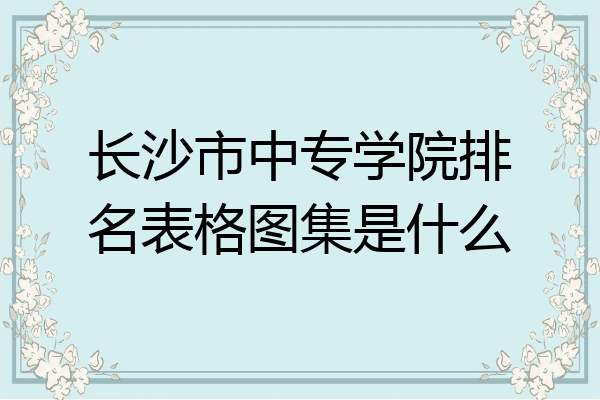 长沙市中专学院排名表格图集是什么