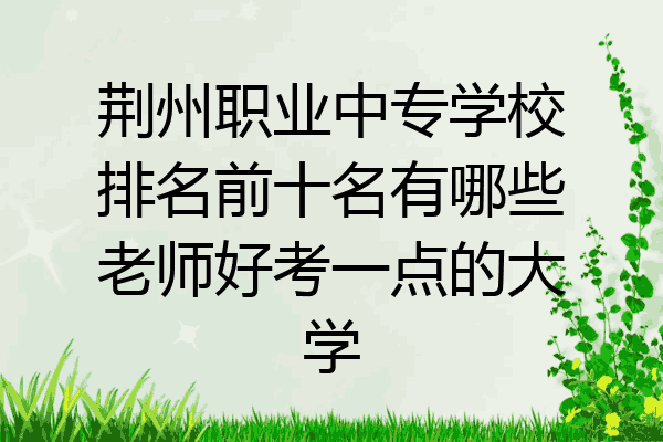 荆州职业中专学校排名前十名有哪些老师好考一点的大学