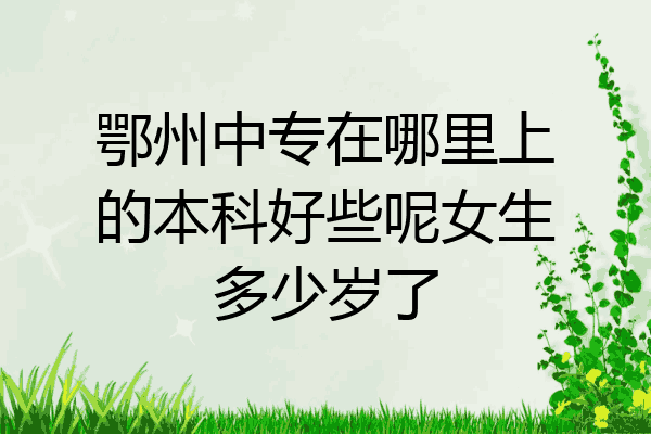 鄂州中专在哪里上的本科好些呢女生多少岁了
