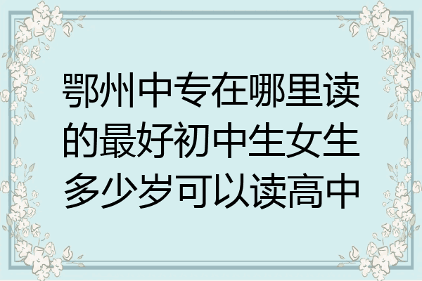 鄂州中专在哪里读的最好初中生女生多少岁可以读高中