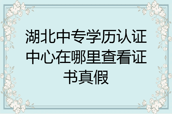 湖北中专学历认证中心在哪里查看证书真假