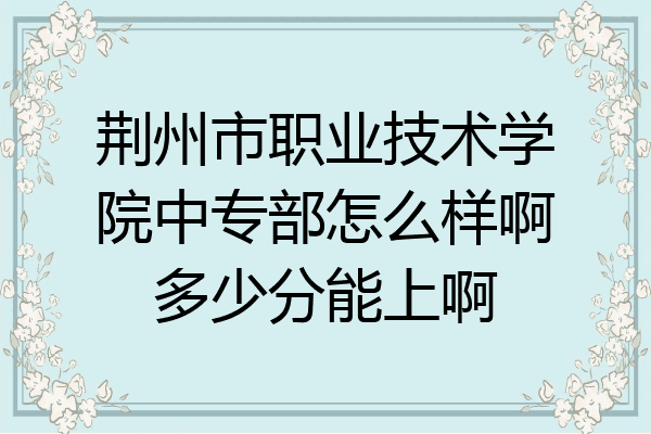 荆州市职业技术学院中专部怎么样啊多少分能上啊