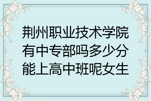 荆州职业技术学院有中专部吗多少分能上高中班呢女生