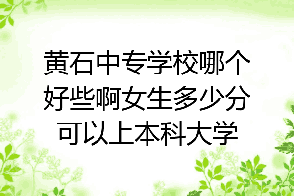 黄石中专学校哪个好些啊女生多少分可以上本科大学