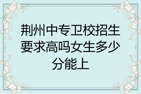 荆州中专卫校招生要求高吗女生多少分能上