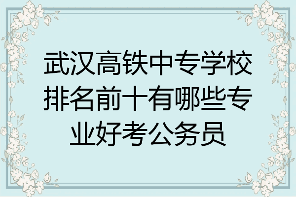 武汉高铁中专学校排名前十有哪些专业好考公务员