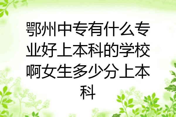 鄂州中专有什么专业好上本科的学校啊女生多少分上本科