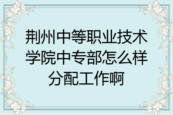 荆州中等职业技术学院中专部怎么样分配工作啊