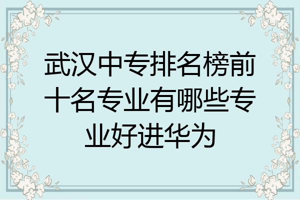 武汉中专排名榜前十名专业有哪些专业好进华为