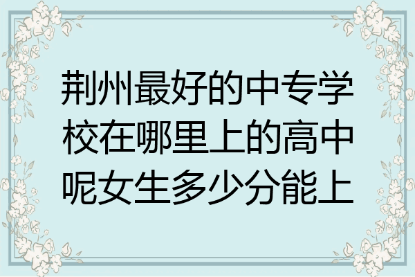 荆州最好的中专学校在哪里上的高中呢女生多少分能上