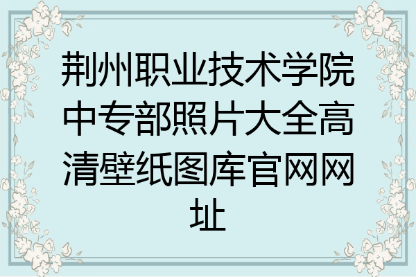 荆州职业技术学院中专部照片大全高清壁纸图库官网网址