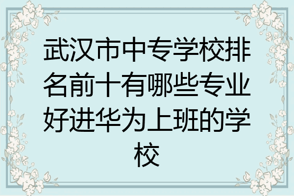武汉市中专学校排名前十有哪些专业好进华为上班的学校
