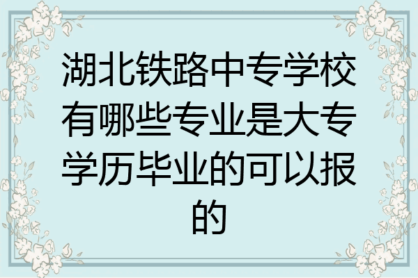 湖北铁路中专学校有哪些专业是大专学历毕业的可以报的