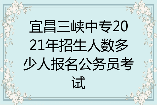 宜昌三峡中专2021年招生人数多少人报名公务员考试