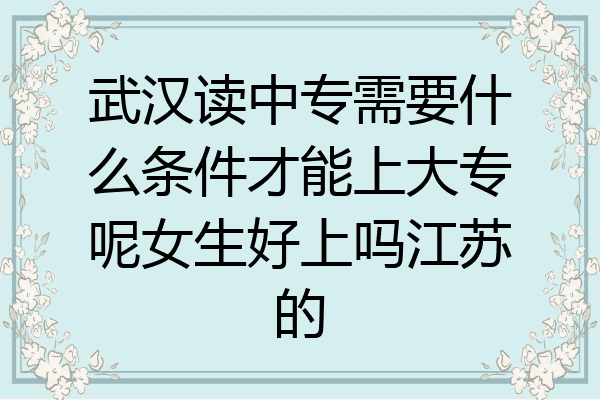 武汉读中专需要什么条件才能上大专呢女生好上吗江苏的
